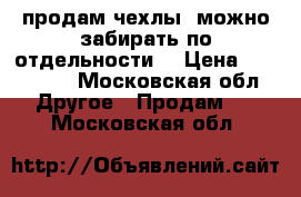 продам чехлы (можно забирать по отдельности) › Цена ­ 100-200 - Московская обл. Другое » Продам   . Московская обл.